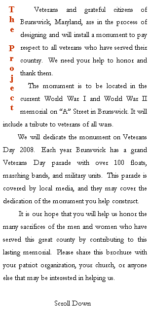 Text Box: T
h
e
P
r
o
j
e
c
t
    Veterans and grateful citizens of Brunswick, Maryland, are in the process of designing and will install a monument to pay respect to all veterans who have served their country.  We need your help to honor and thank them.
    The monument is to be located in the current World War I and World War II memorial on A Street in Brunswick. It will include a tribute to veterans of all wars.
       We will dedicate the monument on Veterans Day 2008.  Each year Brunswick has a grand Veterans Day parade with over 100 floats, marching bands, and military units.  This parade is covered by local media, and they may cover the dedication of the monument you help construct.  
        It is our hope that you will help us honor the many sacrifices of the men and women who have served this great county by contributing to this lasting memorial.  Please share this brochure with your patriot organization, your church, or anyone else that may be interested in helping us.

                          Scroll Down

